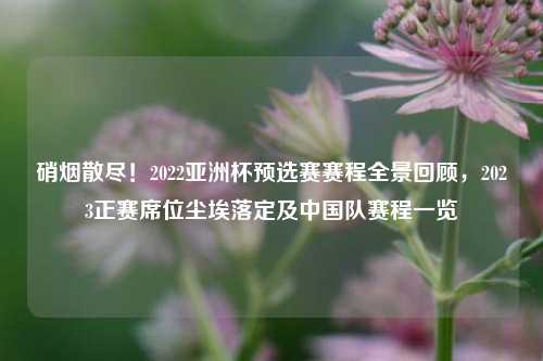 硝烟散尽！2022亚洲杯预选赛赛程全景回顾，2023正赛席位尘埃落定及中国队赛程一览