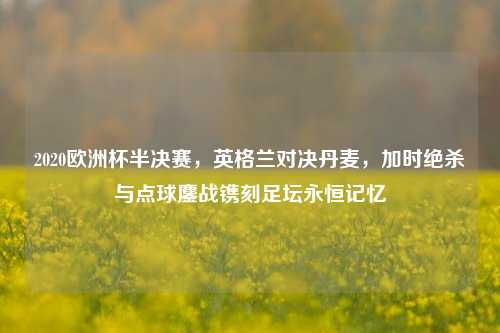 2020欧洲杯半决赛，英格兰对决丹麦，加时绝杀与点球鏖战镌刻足坛永恒记忆
