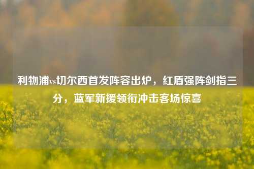 利物浦vs切尔西首发阵容出炉，红盾强阵剑指三分，蓝军新援领衔冲击客场惊喜