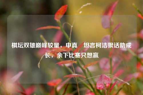 棋坛双雄巅峰较量，申真谞坦言柯洁狠话助成长，余下比赛只想赢
