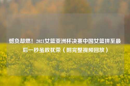 憾负却燃！2021女篮亚洲杯决赛中国女篮拼至最后一秒虽败犹荣（附完整视频回放）