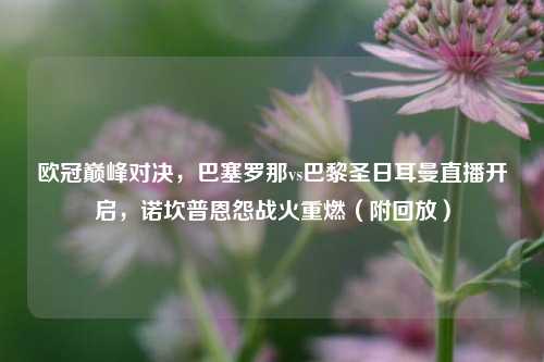 欧冠巅峰对决，巴塞罗那vs巴黎圣日耳曼直播开启，诺坎普恩怨战火重燃（附回放）