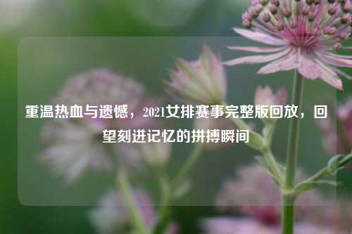 重温热血与遗憾，2021女排赛事完整版回放，回望刻进记忆的拼搏瞬间