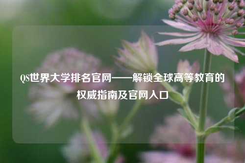 QS世界大学排名官网——解锁全球高等教育的权威指南及官网入口