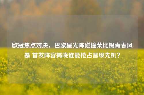 欧冠焦点对决，巴黎星光阵碰撞莱比锡青春风暴 首发阵容揭晓谁能抢占晋级先机？