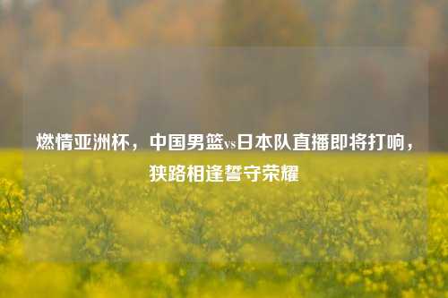 燃情亚洲杯，中国男篮vs日本队直播即将打响，狭路相逢誓守荣耀
