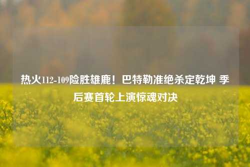 热火112-109险胜雄鹿！巴特勒准绝杀定乾坤 季后赛首轮上演惊魂对决