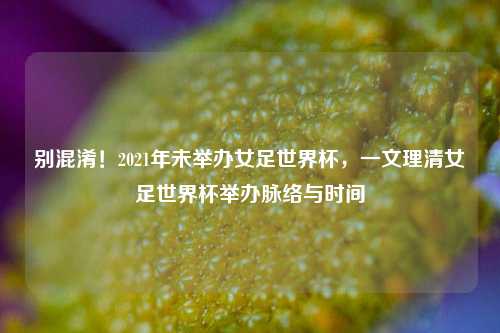 别混淆！2021年未举办女足世界杯，一文理清女足世界杯举办脉络与时间