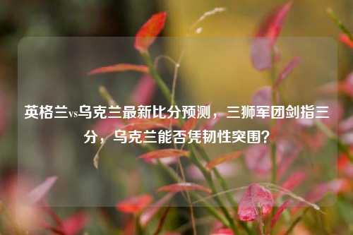 英格兰vs乌克兰最新比分预测,三狮军团剑指三分,乌克兰能否凭韧性突围?