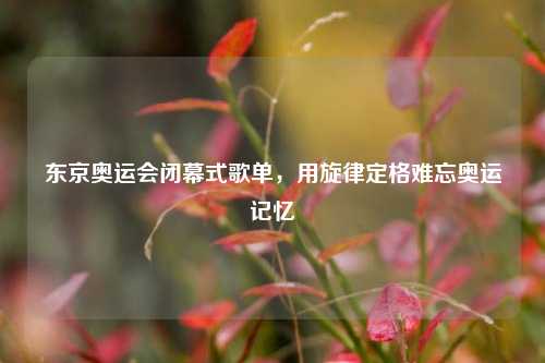 东京奥运会闭幕式歌单,用旋律定格难忘奥运记忆