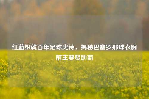 红蓝织就百年足球史诗,揭秘巴塞罗那球衣胸前主要赞助商