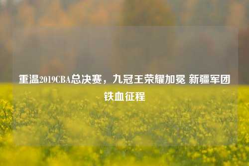 重温2019CBA总决赛，九冠王荣耀加冕 新疆军团铁血征程