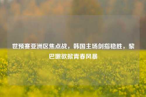 世预赛亚洲区焦点战，韩国主场剑指稳胜，黎巴嫩欲掀青春风暴