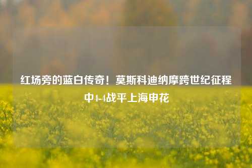 红场旁的蓝白传奇！莫斯科迪纳摩跨世纪征程中4-4战平上海申花