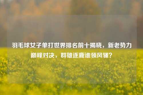 羽毛球女子单打世界排名前十揭晓,新老势力巅峰对决,群雄逐鹿谁领风骚?