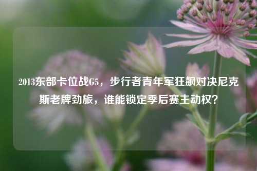 2013东部卡位战G5,步行者青年军狂飙对决尼克斯老牌劲旅,谁能锁定季后赛主动权?