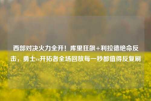 西部对决火力全开!库里狂飙+利拉德绝命反击,勇士vs开拓者全场回放每一秒都值得反复刷