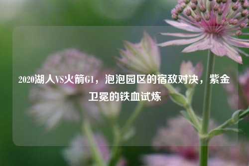 2020湖人VS火箭G1,泡泡园区的宿敌对决,紫金卫冕的铁血试炼