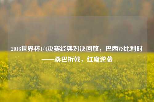 2018世界杯1/4决赛经典对决回放，巴西VS比利时——桑巴折戟，红魔逆袭