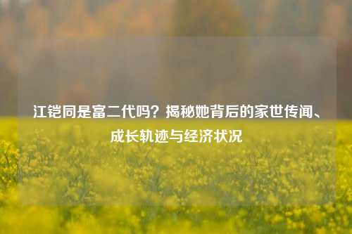 江铠同是富二代吗?揭秘她背后的家世传闻、成长轨迹与经济状况
