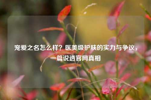 宠爱之名怎么样?医美级护肤的实力与争议,一篇说透官网真相