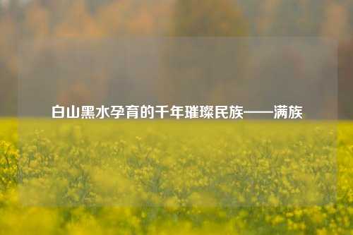 白山黑水孕育的千年璀璨民族——满族