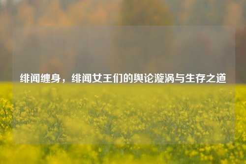 绯闻缠身,绯闻女王们的舆论漩涡与生存之道