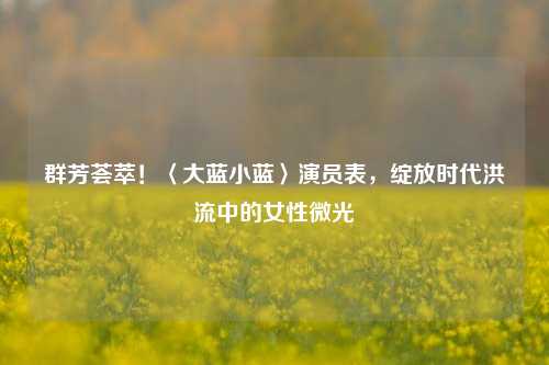 群芳荟萃!〈大蓝小蓝〉演员表,绽放时代洪流中的女性微光