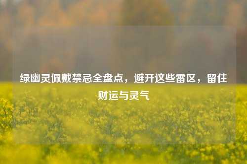 绿幽灵佩戴禁忌全盘点,避开这些雷区,留住财运与灵气