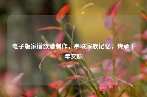 电子版家谱族谱制作,串联家族记忆,传承千年文脉