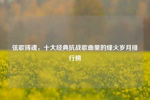 弦歌铸魂,十大经典抗战歌曲里的烽火岁月排行榜