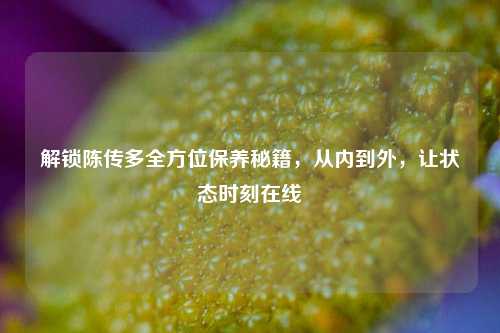 解锁陈传多全方位保养秘籍,从内到外,让状态时刻在线