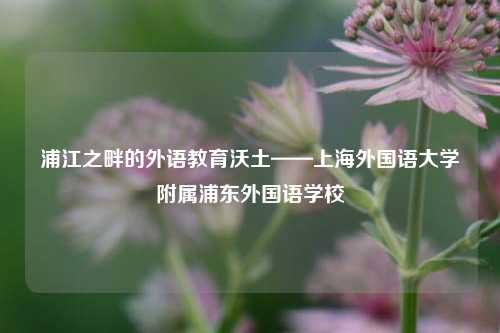 浦江之畔的外语教育沃土——上海外国语大学附属浦东外国语学校
