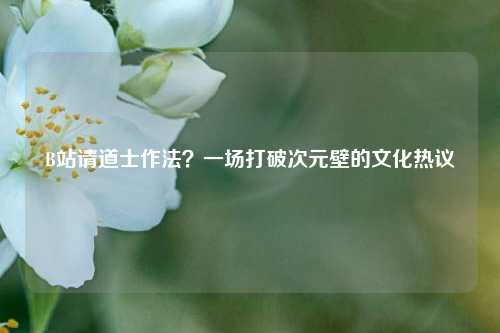 B站请道士作法?一场打破次元壁的文化热议