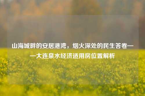 山海城畔的安居港湾,烟火深处的民生答卷——大连泉水经济适用房位置解析