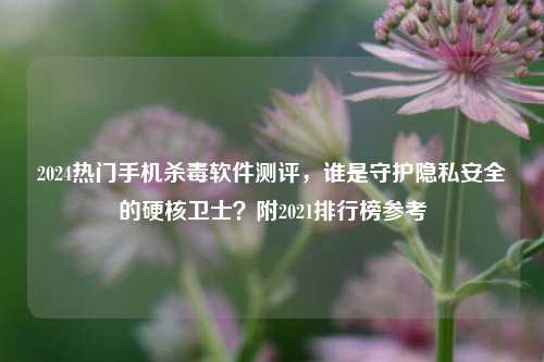 2024热门手机杀毒软件测评，谁是守护隐私安全的硬核卫士？附2021排行榜参考