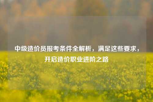 中级造价员报考条件全解析，满足这些要求，开启造价职业进阶之路